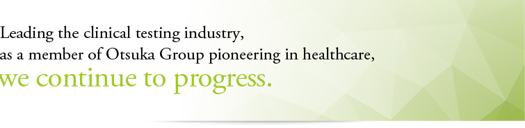 Leading the clinical testing industry, as a member of Otsuka Group pioneering in healthcare, we continue to progress.